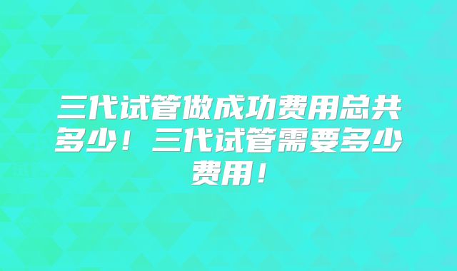 三代试管做成功费用总共多少!三代试管需要多少费用!