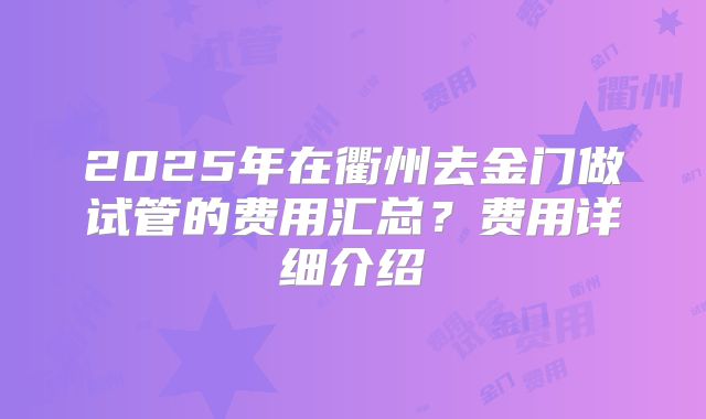 2025年在衢州去金门做试管的费用汇总？费用详细介绍