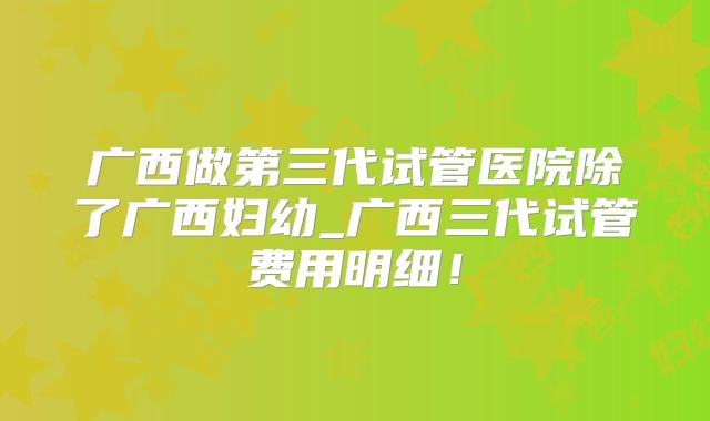 广西做第三代试管医院除了广西妇幼_广西三代试管费用明细!