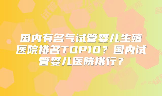 国内有名气试管婴儿生殖医院排名TOP10？国内试管婴儿医院排行？
