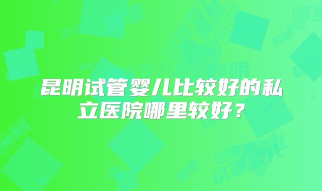 昆明试管婴儿比较好的私立医院哪里较好?