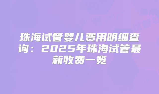珠海试管婴儿费用明细查询：2025年珠海试管最新收费一览
