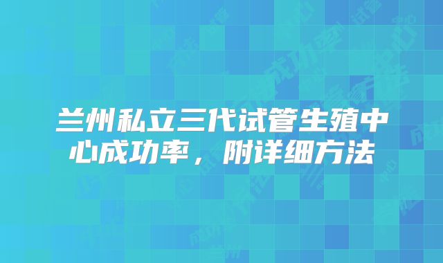 兰州私立三代试管生殖中心成功率,附详细方法