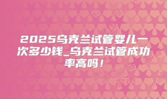 2025乌克兰试管婴儿一次多少钱_乌克兰试管成功率高吗！