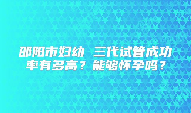 邵阳市妇幼 三代试管成功率有多高？能够怀孕吗？