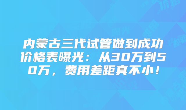 内蒙古三代试管做到成功价格表曝光：从30万到50万，费用差距真不小！