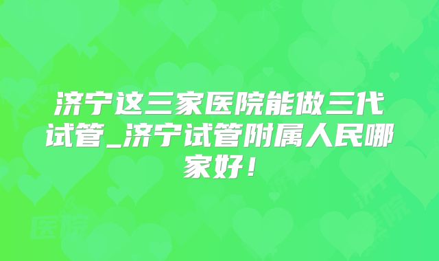 济宁这三家医院能做三代试管_济宁试管附属人民哪家好!