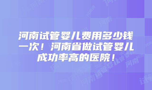 河南试管婴儿费用多少钱一次!河南省做试管婴儿成功率高的医院!