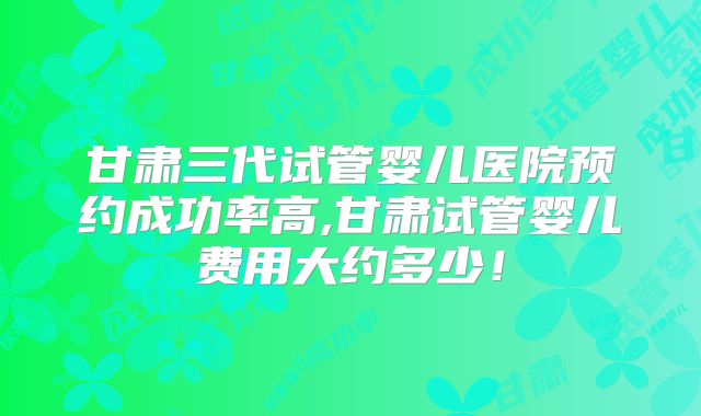 甘肃三代试管婴儿医院预约成功率高,甘肃试管婴儿费用大约多少!
