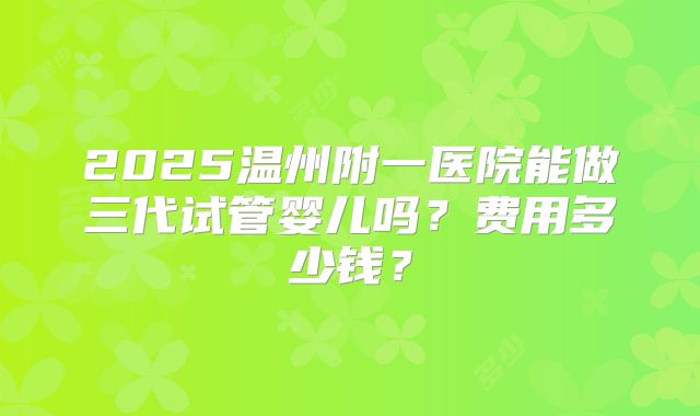 2025温州附一医院能做三代试管婴儿吗?费用多少钱?