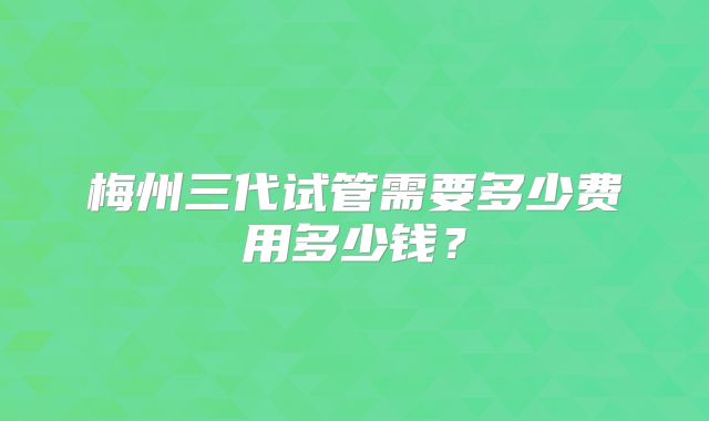 梅州三代试管需要多少费用多少钱？