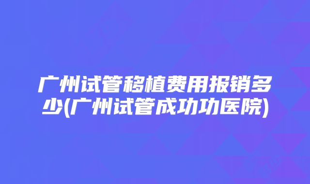 广州试管移植费用报销多少(广州试管成功功医院)