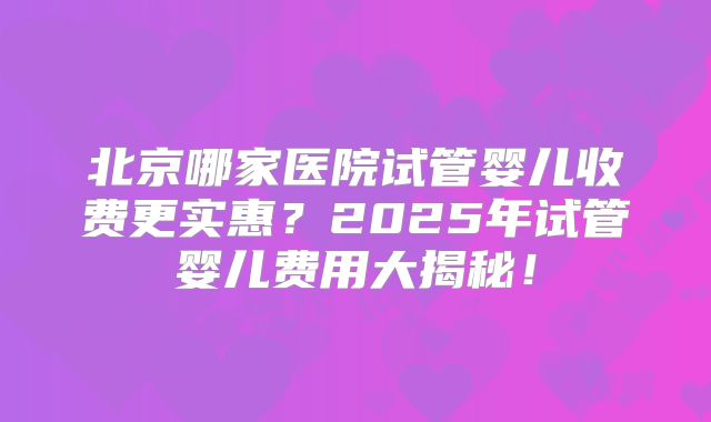 北京哪家医院试管婴儿收费更实惠？2025年试管婴儿费用大揭秘！