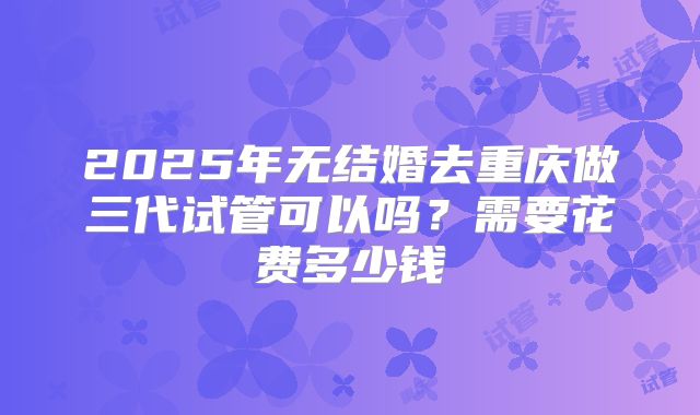 2025年无结婚去重庆做三代试管可以吗？需要花费多少钱