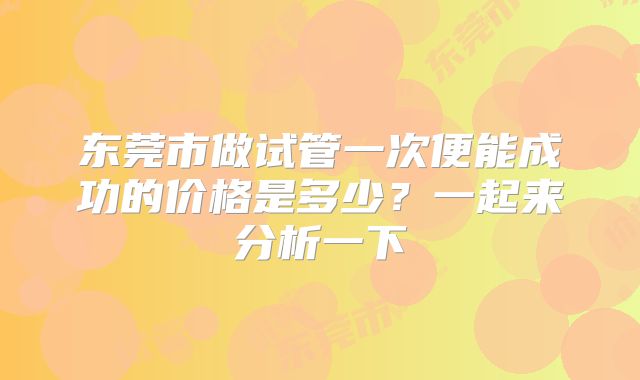东莞市做试管一次便能成功的价格是多少？一起来分析一下