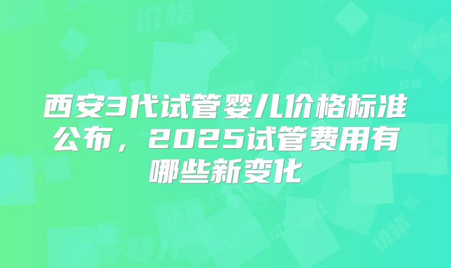 西安3代试管婴儿价格标准公布，2025试管费用有哪些新变化