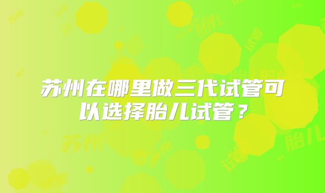 苏州在哪里做三代试管可以选择胎儿试管?