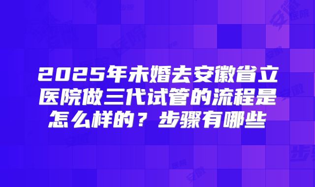 2025年未婚去安徽省立医院做三代试管的流程是怎么样的?步骤有哪些