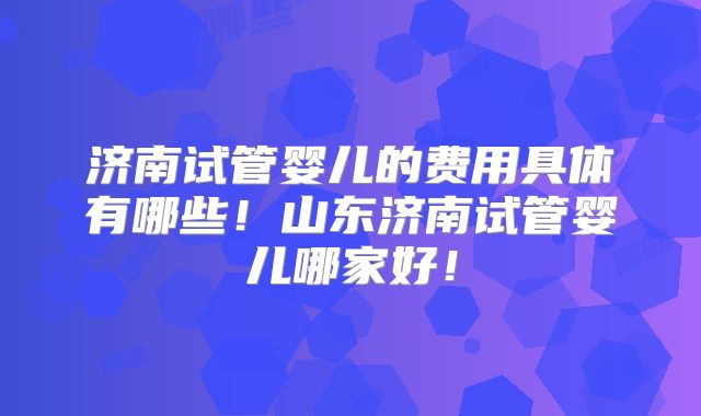 济南试管婴儿的费用具体有哪些!山东济南试管婴儿哪家好!