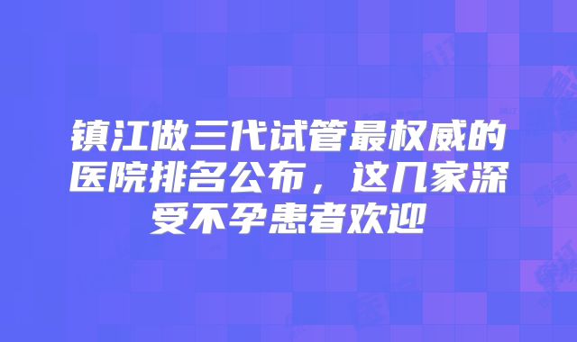 镇江做三代试管最权威的医院排名公布，这几家深受不孕患者欢迎