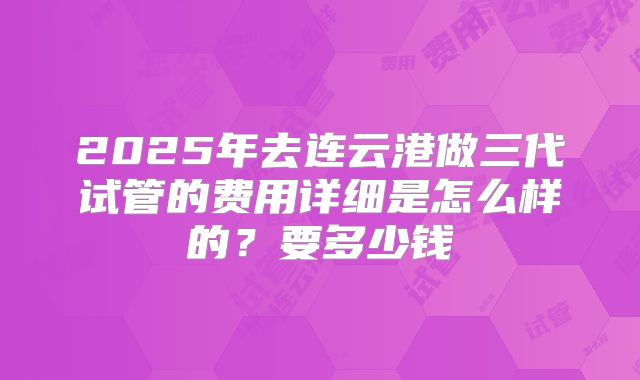 2025年去连云港做三代试管的费用详细是怎么样的?要多少钱