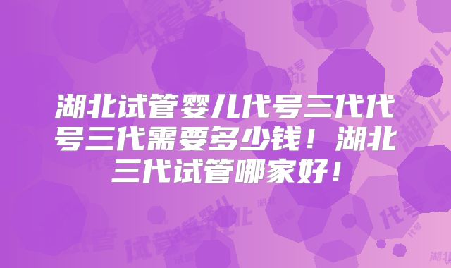 湖北试管婴儿代号三代代号三代需要多少钱!湖北三代试管哪家好!