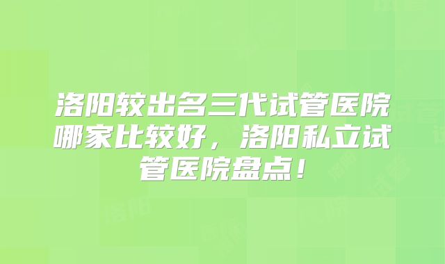 洛阳较出名三代试管医院哪家比较好，洛阳私立试管医院盘点！