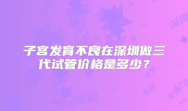 子宫发育不良在深圳做三代试管价格是多少?
