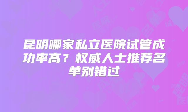 昆明哪家私立医院试管成功率高？权威人士推荐名单别错过