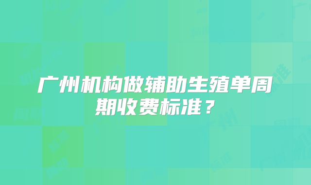 广州机构做辅助生殖单周期收费标准？