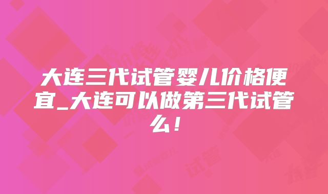 大连三代试管婴儿价格便宜_大连可以做第三代试管么！