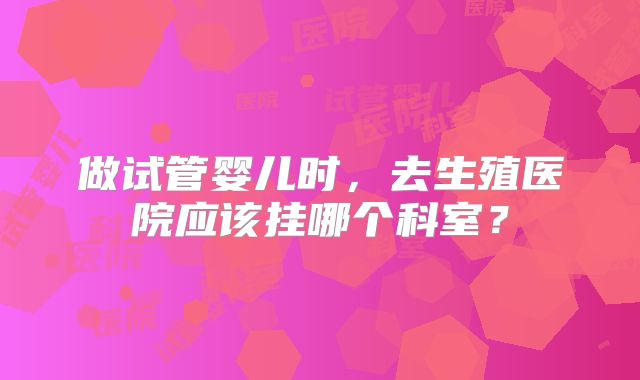 做试管婴儿时，去生殖医院应该挂哪个科室？