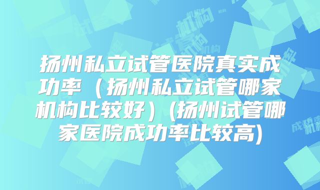 扬州私立试管医院真实成功率（扬州私立试管哪家机构比较好）(扬州试管哪家医院成功率比较高)
