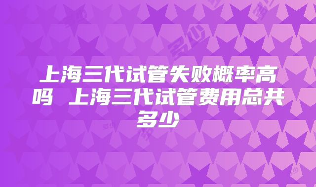 上海三代试管失败概率高吗 上海三代试管费用总共多少