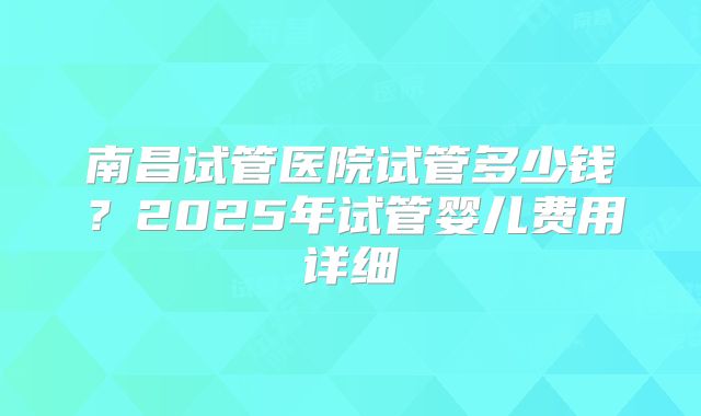 南昌试管医院试管多少钱?2025年试管婴儿费用详细