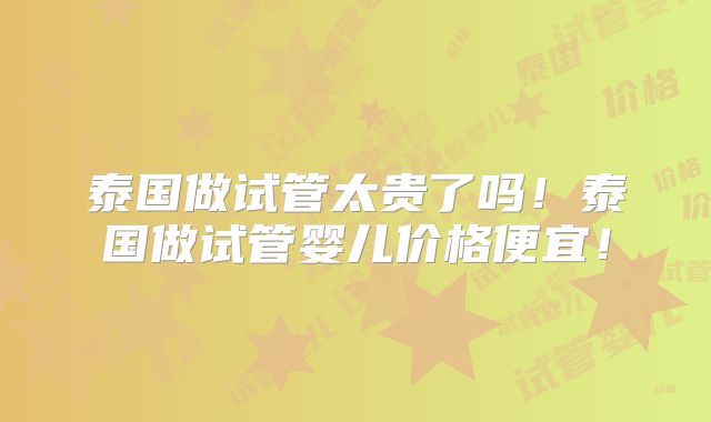 泰国做试管太贵了吗!泰国做试管婴儿价格便宜!