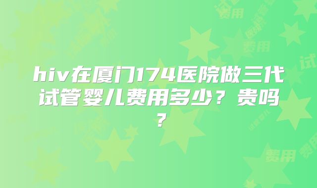 hiv在厦门174医院做三代试管婴儿费用多少？贵吗？