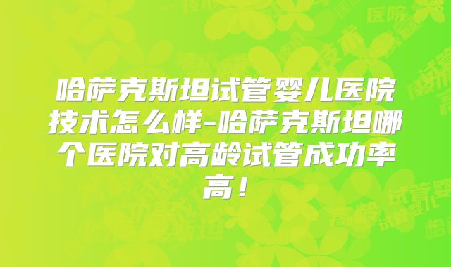 哈萨克斯坦试管婴儿医院技术怎么样-哈萨克斯坦哪个医院对高龄试管成功率高！