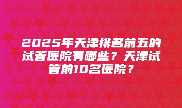 2025年天津排名前五的试管医院有哪些？天津试管前10名医院？