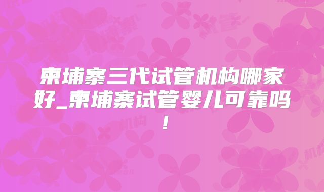 柬埔寨三代试管机构哪家好_柬埔寨试管婴儿可靠吗!