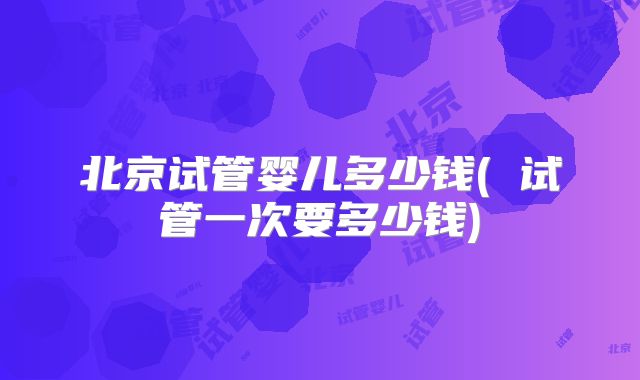 北京试管婴儿多少钱( 试管一次要多少钱)