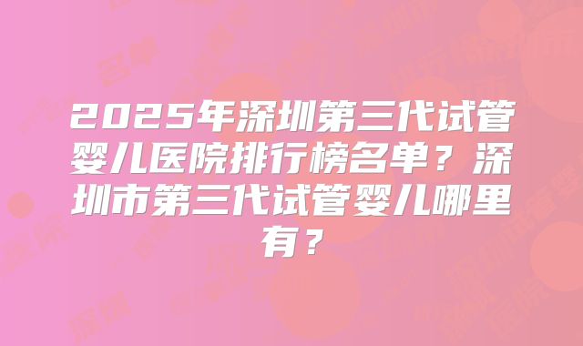 2025年深圳第三代试管婴儿医院排行榜名单？深圳市第三代试管婴儿哪里有？
