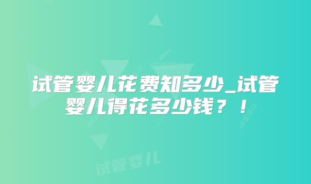 试管婴儿花费知多少_试管婴儿得花多少钱？！
