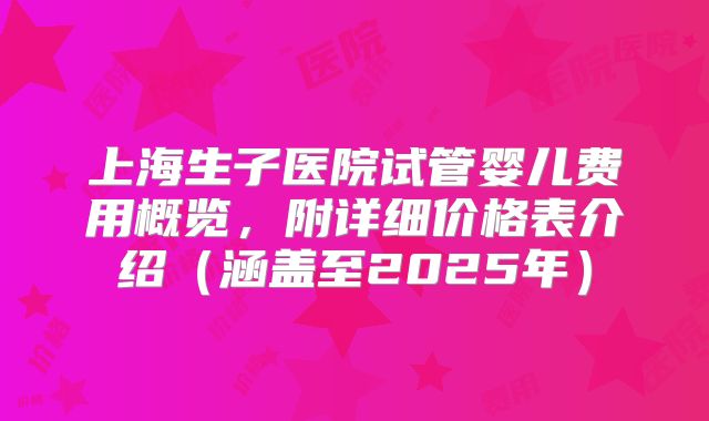 上海生子医院试管婴儿费用概览,附详细价格表介绍(涵盖至2025年)