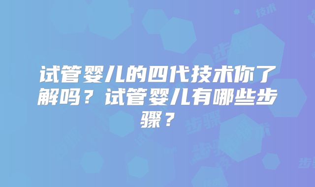 试管婴儿的四代技术你了解吗？试管婴儿有哪些步骤？