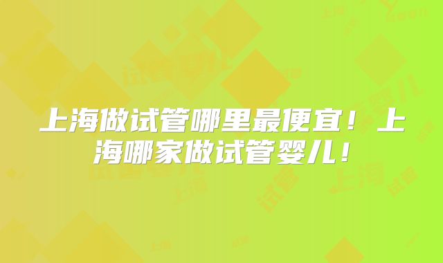 上海做试管哪里最便宜！上海哪家做试管婴儿！