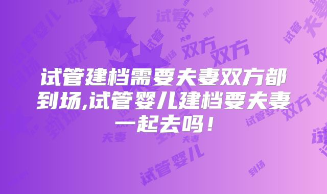 试管建档需要夫妻双方都到场,试管婴儿建档要夫妻一起去吗!