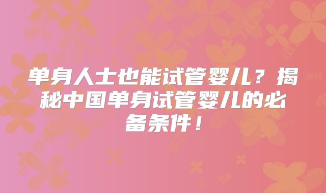 单身人士也能试管婴儿？揭秘中国单身试管婴儿的必备条件！