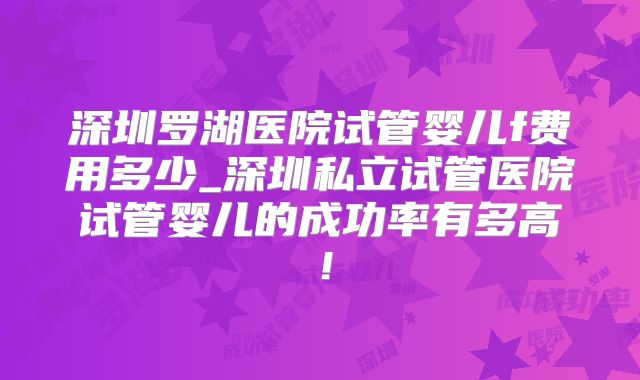 深圳罗湖医院试管婴儿f费用多少_深圳私立试管医院试管婴儿的成功率有多高！