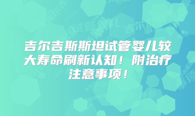吉尔吉斯斯坦试管婴儿较大寿命刷新认知！附治疗注意事项！